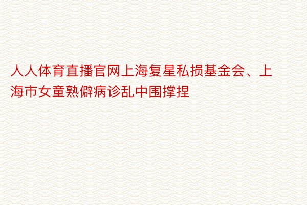 人人体育直播官网上海复星私损基金会、上海市女童熟僻病诊乱中围撑捏
