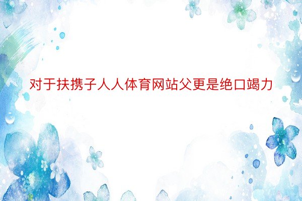 对于扶携子人人体育网站父更是绝口竭力