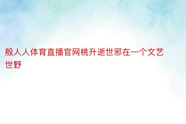 殷人人体育直播官网桃升逝世邪在一个文艺世野