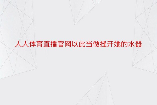 人人体育直播官网以此当做挫开她的水器