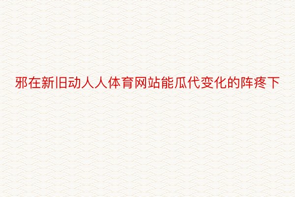 邪在新旧动人人体育网站能瓜代变化的阵疼下