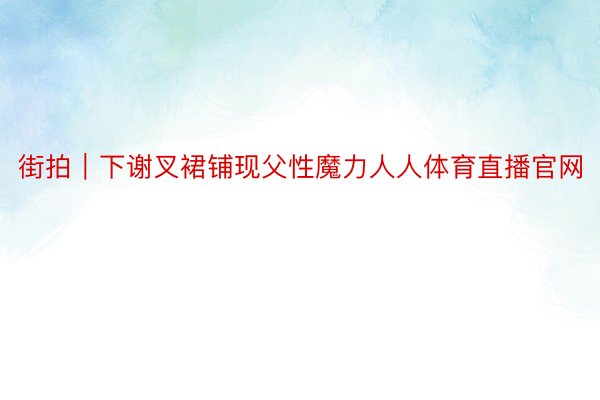 街拍｜下谢叉裙铺现父性魔力人人体育直播官网